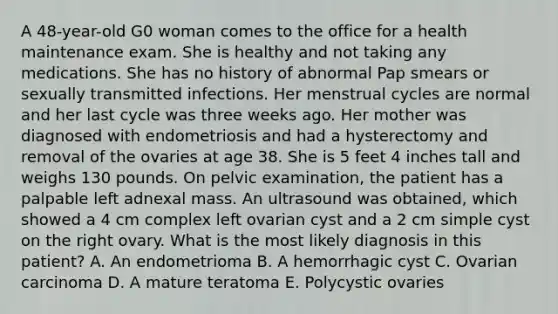 A 48-year-old G0 woman comes to the office for a health maintenance exam. She is healthy and not taking any medications. She has no history of abnormal Pap smears or sexually transmitted infections. Her menstrual cycles are normal and her last cycle was three weeks ago. Her mother was diagnosed with endometriosis and had a hysterectomy and removal of the ovaries at age 38. She is 5 feet 4 inches tall and weighs 130 pounds. On pelvic examination, the patient has a palpable left adnexal mass. An ultrasound was obtained, which showed a 4 cm complex left ovarian cyst and a 2 cm simple cyst on the right ovary. What is the most likely diagnosis in this patient? A. An endometrioma B. A hemorrhagic cyst C. Ovarian carcinoma D. A mature teratoma E. Polycystic ovaries