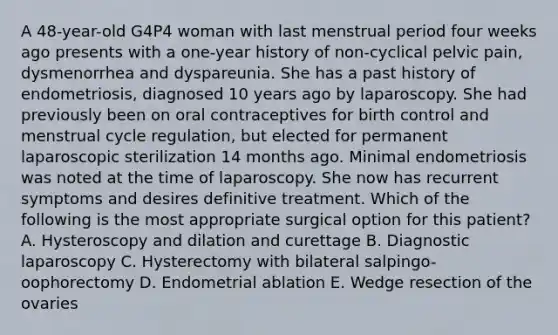 A 48-year-old G4P4 woman with last menstrual period four weeks ago presents with a one-year history of non-cyclical pelvic pain, dysmenorrhea and dyspareunia. She has a past history of endometriosis, diagnosed 10 years ago by laparoscopy. She had previously been on oral contraceptives for birth control and menstrual cycle regulation, but elected for permanent laparoscopic sterilization 14 months ago. Minimal endometriosis was noted at the time of laparoscopy. She now has recurrent symptoms and desires definitive treatment. Which of the following is the most appropriate surgical option for this patient? A. Hysteroscopy and dilation and curettage B. Diagnostic laparoscopy C. Hysterectomy with bilateral salpingo-oophorectomy D. Endometrial ablation E. Wedge resection of the ovaries