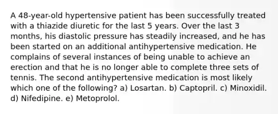 A 48-year-old hypertensive patient has been successfully treated with a thiazide diuretic for the last 5 years. Over the last 3 months, his diastolic pressure has steadily increased, and he has been started on an additional antihypertensive medication. He complains of several instances of being unable to achieve an erection and that he is no longer able to complete three sets of tennis. The second antihypertensive medication is most likely which one of the following? a) Losartan. b) Captopril. c) Minoxidil. d) Nifedipine. e) Metoprolol.