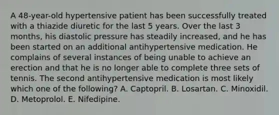 A 48-year-old hypertensive patient has been successfully treated with a thiazide diuretic for the last 5 years. Over the last 3 months, his diastolic pressure has steadily increased, and he has been started on an additional antihypertensive medication. He complains of several instances of being unable to achieve an erection and that he is no longer able to complete three sets of tennis. The second antihypertensive medication is most likely which one of the following? A. Captopril. B. Losartan. C. Minoxidil. D. Metoprolol. E. Nifedipine.