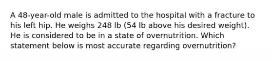 A 48-year-old male is admitted to the hospital with a fracture to his left hip. He weighs 248 lb (54 lb above his desired weight). He is considered to be in a state of overnutrition. Which statement below is most accurate regarding overnutrition?