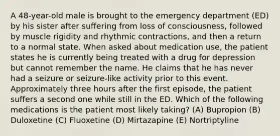 A 48-year-old male is brought to the emergency department (ED) by his sister after suffering from loss of consciousness, followed by muscle rigidity and rhythmic contractions, and then a return to a normal state. When asked about medication use, the patient states he is currently being treated with a drug for depression but cannot remember the name. He claims that he has never had a seizure or seizure-like activity prior to this event. Approximately three hours after the first episode, the patient suffers a second one while still in the ED. Which of the following medications is the patient most likely taking? (A) Bupropion (B) Duloxetine (C) Fluoxetine (D) Mirtazapine (E) Nortriptyline