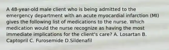 A 48-year-old male client who is being admitted to the emergency department with an acute myocardial infarction (MI) gives the following list of medications to the nurse. Which medication would the nurse recognize as having the most immediate implications for the client's care? A. Losartan B. Captopril C. Furosemide D.Sildenafil