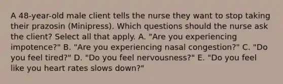 A​ 48-year-old male client tells the nurse they want to stop taking their prazosin​ (Minipress). Which questions should the nurse ask the​ client? Select all that apply. A. ​"Are you experiencing​ impotence?" B. ​"Are you experiencing nasal​ congestion?" C. ​"Do you feel​ tired?" D. ​"Do you feel​ nervousness?" E. ​"Do you feel like you heart rates slows​ down?"