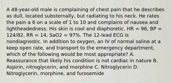 A​ 48-year-old male is complaining of chest pain that he describes as​ dull, located​ substernally, but radiating to his neck. He rates the pain a 6 on a scale of 1 to 10 and complains of nausea and lightheadedness. His skin is cool and diaphoretic. HR​ = 96, BP​ = 124/82, RR​ = 14, SaO2​ = 97%. The​ 12-lead ECG is nondiagnostic. In addition to​ oxygen, an IV of normal saline at a keep open​ rate, and transport to the emergency​ department, which of the following would be most​ appropriate? A. Reassurance that likely his condition is not cardiac in nature B. ​Aspirin, nitroglycerin, and morphine C. Nitroglycerin D. ​Nitroglycerin, morphine, and furosemide