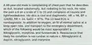 A 48-year-old male is complaining of chest pain that he describes as dull, located substernally, but radiating to his neck. He rates the pain a 6 on a scale of 1 to 10 and complains of nausea and lightheadedness. His skin is cool and diaphoretic. HR = 96, BP = 124/82, RR = 14, SaO2 = 97%. The 12-lead ECG is nondiagnostic. In addition to oxygen, an IV of normal saline at a keep open rate, and transport to the emergency department, which of the following would be most appropriate? a. Nitroglycerin, morphine, and furosemide b. Reassurance that likely his condition is not cardiac in nature c. Nitroglycerin d. Aspirin, nitroglycerin, and morphine