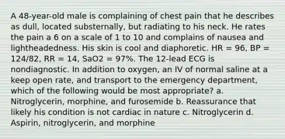 A 48-year-old male is complaining of chest pain that he describes as dull, located substernally, but radiating to his neck. He rates the pain a 6 on a scale of 1 to 10 and complains of nausea and lightheadedness. His skin is cool and diaphoretic. HR = 96, BP = 124/82, RR = 14, SaO2 = 97%. The 12-lead ECG is nondiagnostic. In addition to oxygen, an IV of normal saline at a keep open rate, and transport to the emergency department, which of the following would be most appropriate? a. Nitroglycerin, morphine, and furosemide b. Reassurance that likely his condition is not cardiac in nature c. Nitroglycerin d. Aspirin, nitroglycerin, and morphine