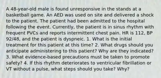 A 48-year-old male is found unresponsive in the stands at a basketball game. An AED was used on site and delivered a shock to the patient. The patient had been admitted to the hospital following the event. Currently, the patient is in sinus rhythm with frequent PVCs and reports intermittent chest pain. HR is 112, BP 92/48, and the patient is dyspneic. 1. What is the initial treatment for this patient at this time? 2. What drugs should you anticipate administering to this patient? Why are they indicated? 3. What evidence-based precautions must be taken to promote safety? 4. If this rhythm deteriorates to ventricular fibrillation or VT without a pulse, what steps should you take? Why?