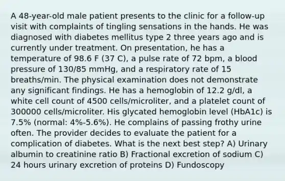 A 48-year-old male patient presents to the clinic for a follow-up visit with complaints of tingling sensations in the hands. He was diagnosed with diabetes mellitus type 2 three years ago and is currently under treatment. On presentation, he has a temperature of 98.6 F (37 C), a pulse rate of 72 bpm, a blood pressure of 130/85 mmHg, and a respiratory rate of 15 breaths/min. The physical examination does not demonstrate any significant findings. He has a hemoglobin of 12.2 g/dl, a white cell count of 4500 cells/microliter, and a platelet count of 300000 cells/microliter. His glycated hemoglobin level (HbA1c) is 7.5% (normal: 4%-5.6%). He complains of passing frothy urine often. The provider decides to evaluate the patient for a complication of diabetes. What is the next best step? A) Urinary albumin to creatinine ratio B) Fractional excretion of sodium C) 24 hours urinary excretion of proteins D) Fundoscopy