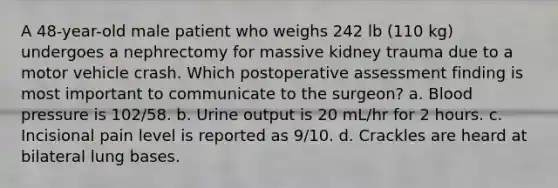 A 48-year-old male patient who weighs 242 lb (110 kg) undergoes a nephrectomy for massive kidney trauma due to a motor vehicle crash. Which postoperative assessment finding is most important to communicate to the surgeon? a. Blood pressure is 102/58. b. Urine output is 20 mL/hr for 2 hours. c. Incisional pain level is reported as 9/10. d. Crackles are heard at bilateral lung bases.