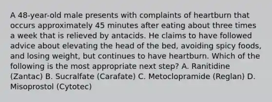 A 48-year-old male presents with complaints of heartburn that occurs approximately 45 minutes after eating about three times a week that is relieved by antacids. He claims to have followed advice about elevating the head of the bed, avoiding spicy foods, and losing weight, but continues to have heartburn. Which of the following is the most appropriate next step? A. Ranitidine (Zantac) B. Sucralfate (Carafate) C. Metoclopramide (Reglan) D. Misoprostol (Cytotec)