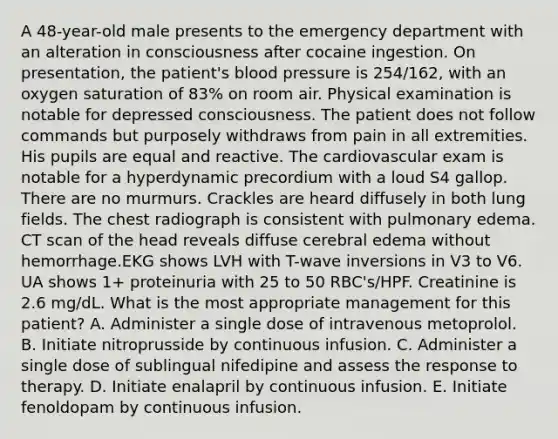 A 48-year-old male presents to the emergency department with an alteration in consciousness after cocaine ingestion. On presentation, the patient's blood pressure is 254/162, with an oxygen saturation of 83% on room air. Physical examination is notable for depressed consciousness. The patient does not follow commands but purposely withdraws from pain in all extremities. His pupils are equal and reactive. The cardiovascular exam is notable for a hyperdynamic precordium with a loud S4 gallop. There are no murmurs. Crackles are heard diffusely in both lung fields. The chest radiograph is consistent with pulmonary edema. CT scan of the head reveals diffuse cerebral edema without hemorrhage.EKG shows LVH with T-wave inversions in V3 to V6. UA shows 1+ proteinuria with 25 to 50 RBC's/HPF. Creatinine is 2.6 mg/dL. What is the most appropriate management for this patient? A. Administer a single dose of intravenous metoprolol. B. Initiate nitroprusside by continuous infusion. C. Administer a single dose of sublingual nifedipine and assess the response to therapy. D. Initiate enalapril by continuous infusion. E. Initiate fenoldopam by continuous infusion.