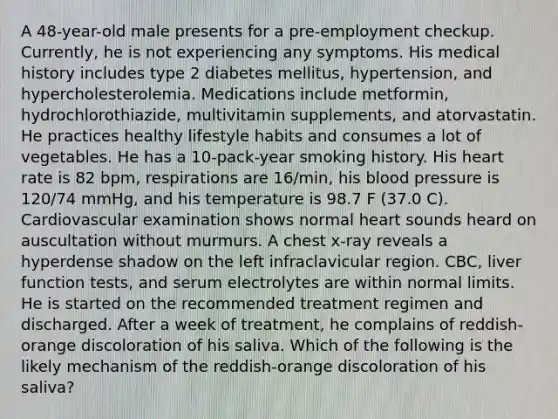 A 48-year-old male presents for a pre-employment checkup. Currently, he is not experiencing any symptoms. His medical history includes type 2 diabetes mellitus, hypertension, and hypercholesterolemia. Medications include metformin, hydrochlorothiazide, multivitamin supplements, and atorvastatin. He practices healthy lifestyle habits and consumes a lot of vegetables. He has a 10-pack-year smoking history. His heart rate is 82 bpm, respirations are 16/min, his blood pressure is 120/74 mmHg, and his temperature is 98.7 F (37.0 C). Cardiovascular examination shows normal heart sounds heard on auscultation without murmurs. A chest x-ray reveals a hyperdense shadow on the left infraclavicular region. CBC, liver function tests, and serum electrolytes are within normal limits. He is started on the recommended treatment regimen and discharged. After a week of treatment, he complains of reddish-orange discoloration of his saliva. Which of the following is the likely mechanism of the reddish-orange discoloration of his saliva?