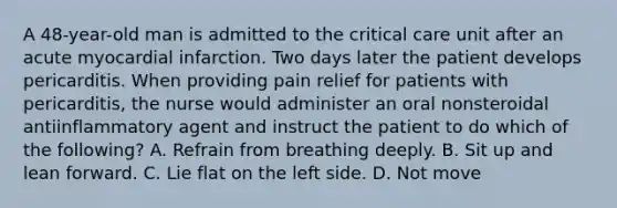 A 48-year-old man is admitted to the critical care unit after an acute myocardial infarction. Two days later the patient develops pericarditis. When providing pain relief for patients with pericarditis, the nurse would administer an oral nonsteroidal antiinflammatory agent and instruct the patient to do which of the following? A. Refrain from breathing deeply. B. Sit up and lean forward. C. Lie flat on the left side. D. Not move