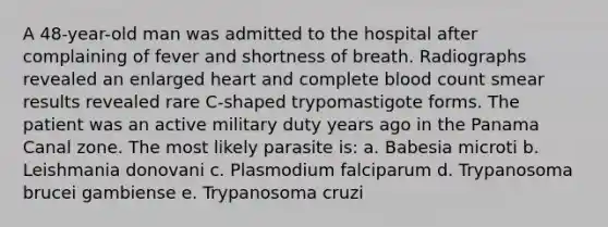 A 48-year-old man was admitted to the hospital after complaining of fever and shortness of breath. Radiographs revealed an enlarged heart and complete blood count smear results revealed rare C-shaped trypomastigote forms. The patient was an active military duty years ago in the Panama Canal zone. The most likely parasite is: a. Babesia microti b. Leishmania donovani c. Plasmodium falciparum d. Trypanosoma brucei gambiense e. Trypanosoma cruzi