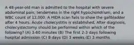 A 48-year-old man is admitted to the hospital with severe abdominal pain, tenderness in the right hypochondrium, and a WBC count of 12,000. A HIDA scan fails to show the gallbladder after 4 hours. Acute cholecystitis is established. After diagnosis, cholecystectomy should be performed within which of the following? (A) 3-60 minutes (B) The first 2-3 days following hospital admission (C) 8 days (D) 3 weeks (E) 3 months