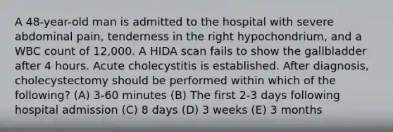 A 48-year-old man is admitted to the hospital with severe abdominal pain, tenderness in the right hypochondrium, and a WBC count of 12,000. A HIDA scan fails to show the gallbladder after 4 hours. Acute cholecystitis is established. After diagnosis, cholecystectomy should be performed within which of the following? (A) 3-60 minutes (B) The first 2-3 days following hospital admission (C) 8 days (D) 3 weeks (E) 3 months