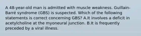 A 48-year-old man is admitted with muscle weakness. Guillain-Barré syndrome (GBS) is suspected. Which of the following statements is correct concerning GBS? A.It involves a deficit in acetylcholine at the myoneural junction. B.It is frequently preceded by a viral illness.