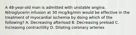 A 48-year-old man is admitted with unstable angina. Nitroglycerin infusion at 30 mcg/kg/min would be effective in the treatment of myocardial ischemia by doing which of the following? A. Decreasing afterload B. Decreasing preload C. Increasing contractility D. Dilating coronary arteries