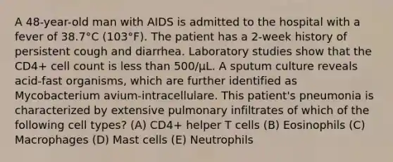 A 48-year-old man with AIDS is admitted to the hospital with a fever of 38.7°C (103°F). The patient has a 2-week history of persistent cough and diarrhea. Laboratory studies show that the CD4+ cell count is less than 500/μL. A sputum culture reveals acid-fast organisms, which are further identified as Mycobacterium avium-intracellulare. This patient's pneumonia is characterized by extensive pulmonary infiltrates of which of the following cell types? (A) CD4+ helper T cells (B) Eosinophils (C) Macrophages (D) Mast cells (E) Neutrophils