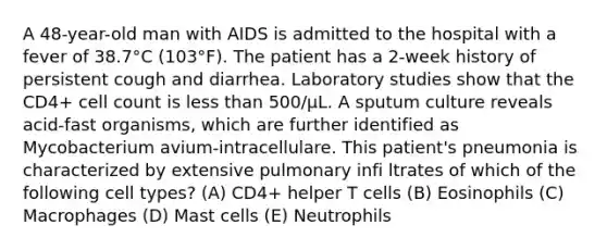 A 48-year-old man with AIDS is admitted to the hospital with a fever of 38.7°C (103°F). The patient has a 2-week history of persistent cough and diarrhea. Laboratory studies show that the CD4+ cell count is less than 500/μL. A sputum culture reveals acid-fast organisms, which are further identified as Mycobacterium avium-intracellulare. This patient's pneumonia is characterized by extensive pulmonary infi ltrates of which of the following cell types? (A) CD4+ helper T cells (B) Eosinophils (C) Macrophages (D) Mast cells (E) Neutrophils