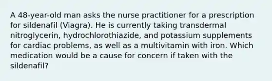 A 48-year-old man asks the nurse practitioner for a prescription for sildenafil (Viagra). He is currently taking transdermal nitroglycerin, hydrochlorothiazide, and potassium supplements for cardiac problems, as well as a multivitamin with iron. Which medication would be a cause for concern if taken with the sildenafil?