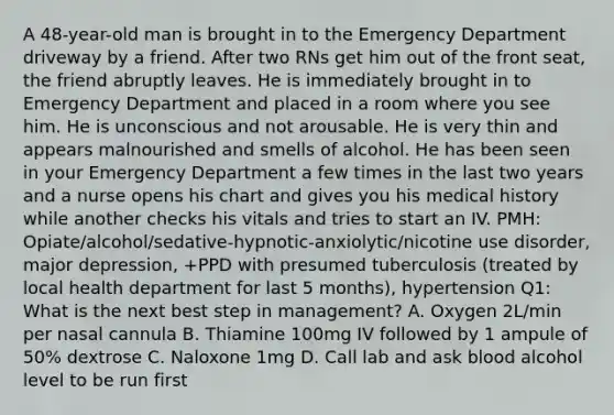 A 48-year-old man is brought in to the Emergency Department driveway by a friend. After two RNs get him out of the front seat, the friend abruptly leaves. He is immediately brought in to Emergency Department and placed in a room where you see him. He is unconscious and not arousable. He is very thin and appears malnourished and smells of alcohol. He has been seen in your Emergency Department a few times in the last two years and a nurse opens his chart and gives you his medical history while another checks his vitals and tries to start an IV. PMH: Opiate/alcohol/sedative-hypnotic-anxiolytic/nicotine use disorder, major depression, +PPD with presumed tuberculosis (treated by local health department for last 5 months), hypertension Q1: What is the next best step in management? A. Oxygen 2L/min per nasal cannula B. Thiamine 100mg IV followed by 1 ampule of 50% dextrose C. Naloxone 1mg D. Call lab and ask blood alcohol level to be run first