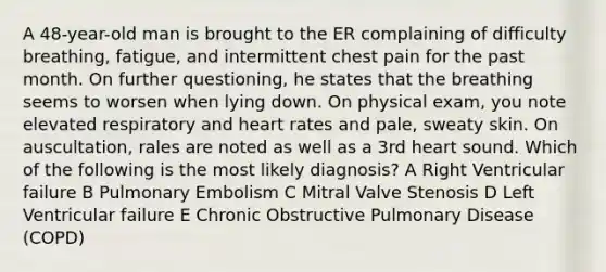 A 48-year-old man is brought to the ER complaining of difficulty breathing, fatigue, and intermittent chest pain for the past month. On further questioning, he states that the breathing seems to worsen when lying down. On physical exam, you note elevated respiratory and heart rates and pale, sweaty skin. On auscultation, rales are noted as well as a 3rd heart sound. Which of the following is the most likely diagnosis? A Right Ventricular failure B Pulmonary Embolism C Mitral Valve Stenosis D Left Ventricular failure E Chronic Obstructive Pulmonary Disease (COPD)