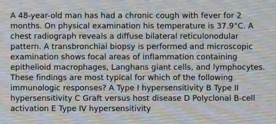 A 48-year-old man has had a chronic cough with fever for 2 months. On physical examination his temperature is 37.9°C. A chest radiograph reveals a diffuse bilateral reticulonodular pattern. A transbronchial biopsy is performed and microscopic examination shows focal areas of inflammation containing epithelioid macrophages, Langhans giant cells, and lymphocytes. These findings are most typical for which of the following immunologic responses? A Type I hypersensitivity B Type II hypersensitivity C Graft versus host disease D Polyclonal B-cell activation E Type IV hypersensitivity