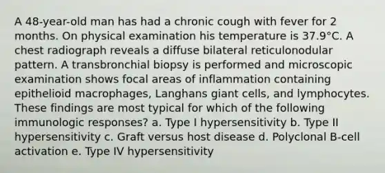 A 48-year-old man has had a chronic cough with fever for 2 months. On physical examination his temperature is 37.9°C. A chest radiograph reveals a diffuse bilateral reticulonodular pattern. A transbronchial biopsy is performed and microscopic examination shows focal areas of inflammation containing epithelioid macrophages, Langhans giant cells, and lymphocytes. These findings are most typical for which of the following immunologic responses? a. Type I hypersensitivity b. Type II hypersensitivity c. Graft versus host disease d. Polyclonal B-cell activation e. Type IV hypersensitivity