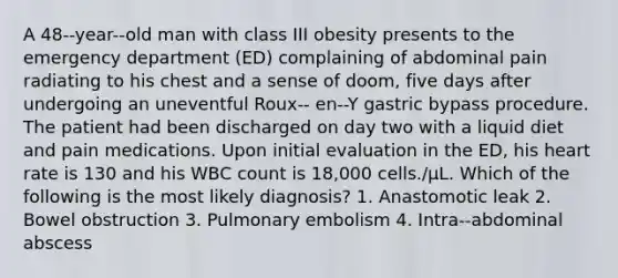 A 48-‐year-‐old man with class III obesity presents to the emergency department (ED) complaining of abdominal pain radiating to his chest and a sense of doom, five days after undergoing an uneventful Roux-‐ en-‐Y gastric bypass procedure. The patient had been discharged on day two with a liquid diet and pain medications. Upon initial evaluation in the ED, his heart rate is 130 and his WBC count is 18,000 cells./μL. Which of the following is the most likely diagnosis? 1. Anastomotic leak 2. Bowel obstruction 3. Pulmonary embolism 4. Intra-‐abdominal abscess