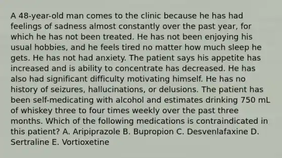 A 48-year-old man comes to the clinic because he has had feelings of sadness almost constantly over the past year, for which he has not been treated. He has not been enjoying his usual hobbies, and he feels tired no matter how much sleep he gets. He has not had anxiety. The patient says his appetite has increased and is ability to concentrate has decreased. He has also had significant difficulty motivating himself. He has no history of seizures, hallucinations, or delusions. The patient has been self-medicating with alcohol and estimates drinking 750 mL of whiskey three to four times weekly over the past three months. Which of the following medications is contraindicated in this patient? A. Aripiprazole B. Bupropion C. Desvenlafaxine D. Sertraline E. Vortioxetine