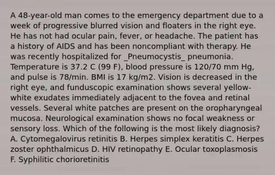 A 48-year-old man comes to the emergency department due to a week of progressive blurred vision and floaters in the right eye. He has not had ocular pain, fever, or headache. The patient has a history of AIDS and has been noncompliant with therapy. He was recently hospitalized for _Pneumocystis_ pneumonia. Temperature is 37.2 C (99 F), <a href='https://www.questionai.com/knowledge/kD0HacyPBr-blood-pressure' class='anchor-knowledge'>blood pressure</a> is 120/70 mm Hg, and pulse is 78/min. BMI is 17 kg/m2. Vision is decreased in the right eye, and funduscopic examination shows several yellow-white exudates immediately adjacent to the fovea and retinal vessels. Several white patches are present on the oropharyngeal mucosa. Neurological examination shows no focal weakness or sensory loss. Which of the following is the most likely diagnosis? A. Cytomegalovirus retinitis B. Herpes simplex keratitis C. Herpes zoster ophthalmicus D. HIV retinopathy E. Ocular toxoplasmosis F. Syphilitic chorioretinitis