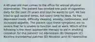 A 48-year-old man comes to the office for annual physical examination. The patient has smoked one pack of cigarettes daily for the past 20 years and says he wants to quit. He has tried to quit several times, but every time he does, he has depressed mood, difficulty sleeping, anxiety, restlessness, and increased appetite. The patient says these symptoms are so severe that he is unable to function well at work. Which of the following is the most appropriate therapy to aid in smoking cessation for this patient? (A) Alprazolam (B) Diazepam (C) Nicotine transdermal patches (D) Nicotinic acid (E) Varenicline