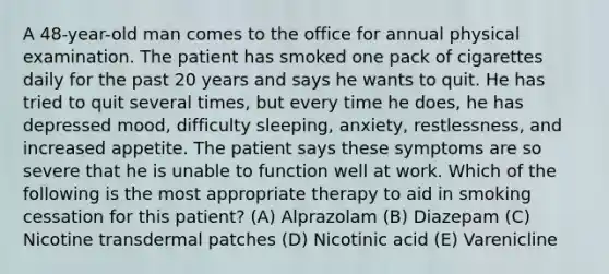 A 48-year-old man comes to the office for annual physical examination. The patient has smoked one pack of cigarettes daily for the past 20 years and says he wants to quit. He has tried to quit several times, but every time he does, he has depressed mood, difficulty sleeping, anxiety, restlessness, and increased appetite. The patient says these symptoms are so severe that he is unable to function well at work. Which of the following is the most appropriate therapy to aid in smoking cessation for this patient? (A) Alprazolam (B) Diazepam (C) Nicotine transdermal patches (D) Nicotinic acid (E) Varenicline