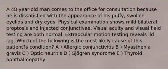 A 48-year-old man comes to the office for consultation because he is dissatisfied with the appearance of his puffy, swollen eyelids and dry eyes. Physical examination shows mild bilateral proptosis and injected conjunctivae. Visual acuity and visual field testing are both normal. Extraocular motion testing reveals lid lag. Which of the following is the most likely cause of this patient?s condition? A ) Allergic conjunctivitis B ) Myasthenia gravis C ) Optic neuritis D ) Sjögren syndrome E ) Thyroid ophthalmopathy