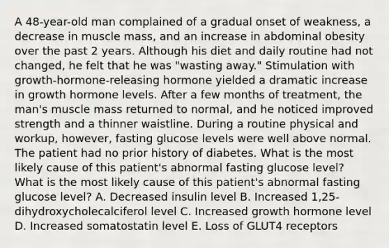 A 48-year-old man complained of a gradual onset of weakness, a decrease in muscle mass, and an increase in abdominal obesity over the past 2 years. Although his diet and daily routine had not changed, he felt that he was "wasting away." Stimulation with growth-hormone-releasing hormone yielded a dramatic increase in growth hormone levels. After a few months of treatment, the man's muscle mass returned to normal, and he noticed improved strength and a thinner waistline. During a routine physical and workup, however, fasting glucose levels were well above normal. The patient had no prior history of diabetes. What is the most likely cause of this patient's abnormal fasting glucose level? What is the most likely cause of this patient's abnormal fasting glucose level? A. Decreased insulin level B. Increased 1,25-dihydroxycholecalciferol level C. Increased growth hormone level D. Increased somatostatin level E. Loss of GLUT4 receptors