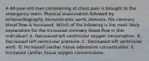 A 48-year-old man complaining of chest pain is brought to the emergency room. Physical examination followed by echocardiography demonstrates aortic stenosis. His coronary blood flow is increased. Which of the following is the most likely explanation for the increased coronary blood flow in this individual? A. Decreased left ventricular oxygen consumption. B. Decreased left ventricular pressure. C. Decreased left ventricular work. D. Increased cardiac tissue adenosine concentration. E. Increased cardiac tissue oxygen concentration.