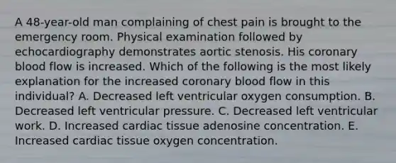 A 48-year-old man complaining of chest pain is brought to the emergency room. Physical examination followed by echocardiography demonstrates aortic stenosis. His coronary blood flow is increased. Which of the following is the most likely explanation for the increased coronary blood flow in this individual? A. Decreased left ventricular oxygen consumption. B. Decreased left ventricular pressure. C. Decreased left ventricular work. D. Increased cardiac tissue adenosine concentration. E. Increased cardiac tissue oxygen concentration.