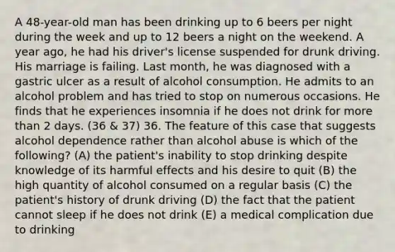 A 48-year-old man has been drinking up to 6 beers per night during the week and up to 12 beers a night on the weekend. A year ago, he had his driver's license suspended for drunk driving. His marriage is failing. Last month, he was diagnosed with a gastric ulcer as a result of alcohol consumption. He admits to an alcohol problem and has tried to stop on numerous occasions. He finds that he experiences insomnia if he does not drink for more than 2 days. (36 & 37) 36. The feature of this case that suggests alcohol dependence rather than alcohol abuse is which of the following? (A) the patient's inability to stop drinking despite knowledge of its harmful effects and his desire to quit (B) the high quantity of alcohol consumed on a regular basis (C) the patient's history of drunk driving (D) the fact that the patient cannot sleep if he does not drink (E) a medical complication due to drinking