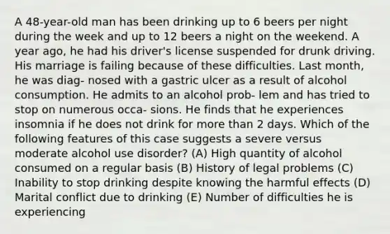 A 48-year-old man has been drinking up to 6 beers per night during the week and up to 12 beers a night on the weekend. A year ago, he had his driver's license suspended for drunk driving. His marriage is failing because of these difficulties. Last month, he was diag- nosed with a gastric ulcer as a result of alcohol consumption. He admits to an alcohol prob- lem and has tried to stop on numerous occa- sions. He finds that he experiences insomnia if he does not drink for <a href='https://www.questionai.com/knowledge/keWHlEPx42-more-than' class='anchor-knowledge'>more than</a> 2 days. Which of the following features of this case suggests a severe versus moderate alcohol use disorder? (A) High quantity of alcohol consumed on a regular basis (B) History of legal problems (C) Inability to stop drinking despite knowing the harmful effects (D) Marital conflict due to drinking (E) Number of difficulties he is experiencing