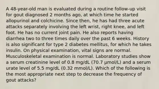 A 48-year-old man is evaluated during a routine follow-up visit for gout diagnosed 2 months ago, at which time he started allopurinol and colchicine. Since then, he has had three acute attacks separately involving the left wrist, right knee, and left foot. He has no current joint pain. He also reports having diarrhea two to three times daily over the past 6 weeks. History is also significant for type 2 diabetes mellitus, for which he takes insulin. On physical examination, vital signs are normal. Musculoskeletal examination is normal. Laboratory studies show a serum creatinine level of 0.8 mg/dL (70.7 µmol/L) and a serum urate level of 5.5 mg/dL (0.32 mmol/L). Which of the following is the most appropriate next step to decrease the frequency of gout attacks?