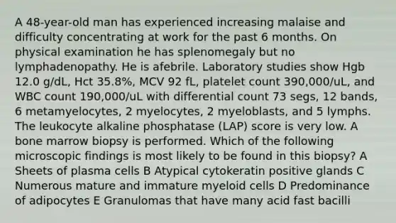 A 48-year-old man has experienced increasing malaise and difficulty concentrating at work for the past 6 months. On physical examination he has splenomegaly but no lymphadenopathy. He is afebrile. Laboratory studies show Hgb 12.0 g/dL, Hct 35.8%, MCV 92 fL, platelet count 390,000/uL, and WBC count 190,000/uL with differential count 73 segs, 12 bands, 6 metamyelocytes, 2 myelocytes, 2 myeloblasts, and 5 lymphs. The leukocyte alkaline phosphatase (LAP) score is very low. A bone marrow biopsy is performed. Which of the following microscopic findings is most likely to be found in this biopsy? A Sheets of plasma cells B Atypical cytokeratin positive glands C Numerous mature and immature myeloid cells D Predominance of adipocytes E Granulomas that have many acid fast bacilli