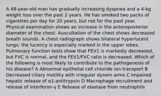 A 48-year-old man has gradually increasing dyspnea and a 4-kg weight loss over the past 2 years. He has smoked two packs of cigarettes per day for 20 years, but not for the past year. Physical examination shows an increase in the anteroposterior diameter of the chest. Auscultation of the chest shows decreased breath sounds. A chest radiograph shows bilateral hyperlucent lungs; the lucency is especially marked in the upper lobes. Pulmonary function tests show that FEV1 is markedly decreased, but FVC is normal, and the FEV1/FVC ratio is decreased. Which of the following is most likely to contribute to the pathogenesis of his disease? A Abnormal epithelial cell chloride ion transport B Decreased ciliary motility with irregular dynein arms C Impaired hepatic release of α1-antitrypsin D Macrophage recruitment and release of interferon-γ E Release of elastase from neutrophils