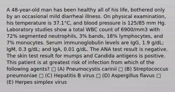 A 48-year-old man has been healthy all of his life, bothered only by an occasional mild diarrheal illness. On physical examination, his temperature is 37.1°C, and blood pressure is 125/85 mm Hg. Laboratory studies show a total WBC count of 6900/mm3 with 72% segmented neutrophils, 3% bands, 18% lymphocytes, and 7% monocytes. Serum immunoglobulin levels are IgG, 1.9 g/dL; IgM, 0.3 g/dL; and IgA, 0.01 g/dL. The ANA test result is negative. The skin test result for mumps and Candida antigens is positive. This patient is at greatest risk of infection from which of the following agents? □ (A) Pneumocystis carinii □ (B) Streptococcus pneumoniae □ (C) Hepatitis B virus □ (D) Aspergillus flavus □ (E) Herpes simplex virus