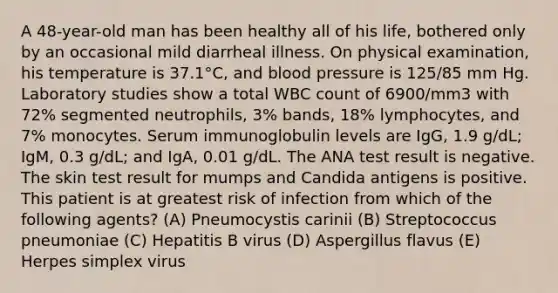 A 48-year-old man has been healthy all of his life, bothered only by an occasional mild diarrheal illness. On physical examination, his temperature is 37.1°C, and blood pressure is 125/85 mm Hg. Laboratory studies show a total WBC count of 6900/mm3 with 72% segmented neutrophils, 3% bands, 18% lymphocytes, and 7% monocytes. Serum immunoglobulin levels are IgG, 1.9 g/dL; IgM, 0.3 g/dL; and IgA, 0.01 g/dL. The ANA test result is negative. The skin test result for mumps and Candida antigens is positive. This patient is at greatest risk of infection from which of the following agents? (A) Pneumocystis carinii (B) Streptococcus pneumoniae (C) Hepatitis B virus (D) Aspergillus flavus (E) Herpes simplex virus