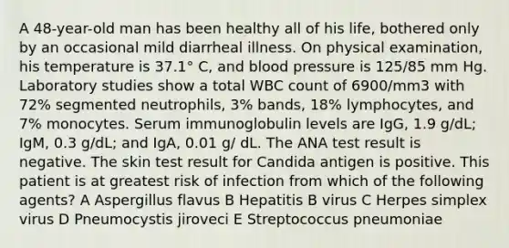 A 48-year-old man has been healthy all of his life, bothered only by an occasional mild diarrheal illness. On physical examination, his temperature is 37.1° C, and blood pressure is 125/85 mm Hg. Laboratory studies show a total WBC count of 6900/mm3 with 72% segmented neutrophils, 3% bands, 18% lymphocytes, and 7% monocytes. Serum immunoglobulin levels are IgG, 1.9 g/dL; IgM, 0.3 g/dL; and IgA, 0.01 g/ dL. The ANA test result is negative. The skin test result for Candida antigen is positive. This patient is at greatest risk of infection from which of the following agents? A Aspergillus flavus B Hepatitis B virus C Herpes simplex virus D Pneumocystis jiroveci E Streptococcus pneumoniae