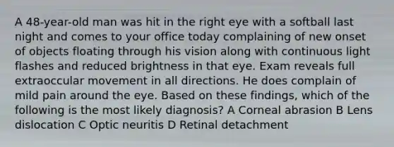 A 48-year-old man was hit in the right eye with a softball last night and comes to your office today complaining of new onset of objects floating through his vision along with continuous light flashes and reduced brightness in that eye. Exam reveals full extraoccular movement in all directions. He does complain of mild pain around the eye. Based on these findings, which of the following is the most likely diagnosis? A Corneal abrasion B Lens dislocation C Optic neuritis D Retinal detachment