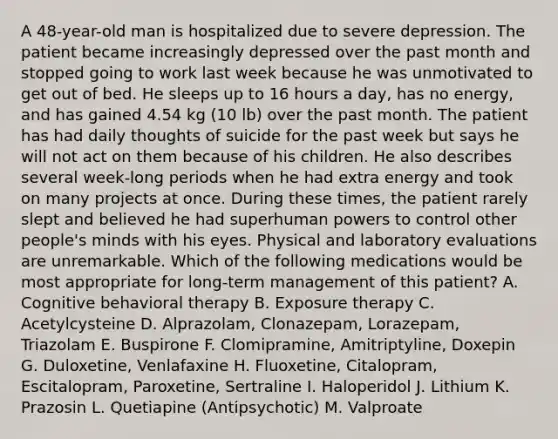 A 48-year-old man is hospitalized due to severe depression. The patient became increasingly depressed over the past month and stopped going to work last week because he was unmotivated to get out of bed. He sleeps up to 16 hours a day, has no energy, and has gained 4.54 kg (10 lb) over the past month. The patient has had daily thoughts of suicide for the past week but says he will not act on them because of his children. He also describes several week-long periods when he had extra energy and took on many projects at once. During these times, the patient rarely slept and believed he had superhuman powers to control other people's minds with his eyes. Physical and laboratory evaluations are unremarkable. Which of the following medications would be most appropriate for long-term management of this patient? A. Cognitive behavioral therapy B. Exposure therapy C. Acetylcysteine D. Alprazolam, Clonazepam, Lorazepam, Triazolam E. Buspirone F. Clomipramine, Amitriptyline, Doxepin G. Duloxetine, Venlafaxine H. Fluoxetine, Citalopram, Escitalopram, Paroxetine, Sertraline I. Haloperidol J. Lithium K. Prazosin L. Quetiapine (Antipsychotic) M. Valproate