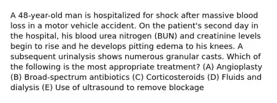 A 48-year-old man is hospitalized for shock after massive blood loss in a motor vehicle accident. On the patient's second day in the hospital, his blood urea nitrogen (BUN) and creatinine levels begin to rise and he develops pitting edema to his knees. A subsequent urinalysis shows numerous granular casts. Which of the following is the most appropriate treatment? (A) Angioplasty (B) Broad-spectrum antibiotics (C) Corticosteroids (D) Fluids and dialysis (E) Use of ultrasound to remove blockage